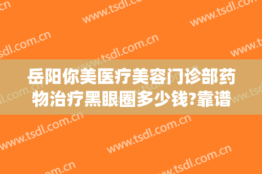岳阳你美医疗美容门诊部药物治疗黑眼圈多少钱?靠谱吗?(岳阳阳光医美是正规医院吗?)