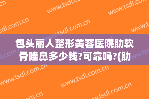 包头丽人整形美容医院肋软骨隆鼻多少钱?可靠吗?(肋软骨隆鼻花了多少钱)