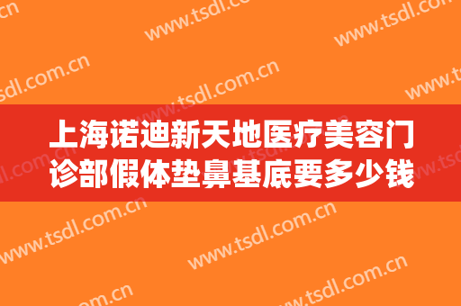 上海诺迪新天地医疗美容门诊部假体垫鼻基底要多少钱?可靠吗?(上海诺迪新天地医疗美容门诊部有限公司)