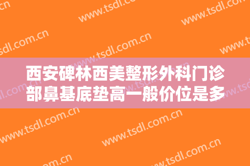 西安碑林西美整形外科门诊部鼻基底垫高一般价位是多少费用?需要多久恢复?