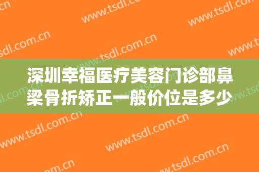 深圳幸福医疗美容门诊部鼻梁骨折矫正一般价位是多少?效果怎么样?(幸福整形医院)