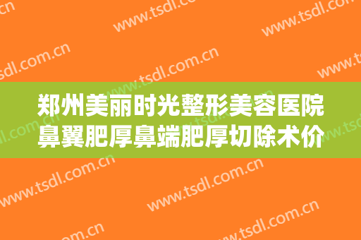 郑州美丽时光整形美容医院鼻翼肥厚鼻端肥厚切除术价格?靠谱吗?(郑州哪家整形医院做鼻子好)