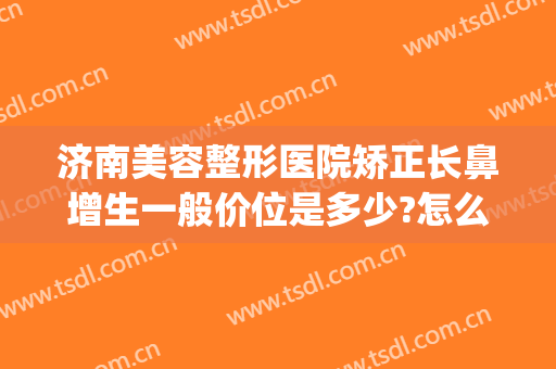 济南美容整形医院矫正长鼻增生一般价位是多少?怎么样?(济南著名的鼻整形医生)