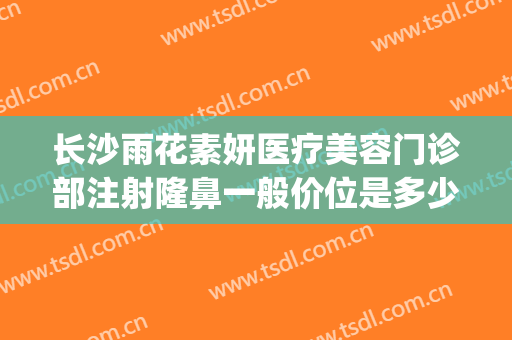长沙雨花素妍医疗美容门诊部注射隆鼻一般价位是多少钱?贵不贵?(湖南素妍医疗美容有限公司)