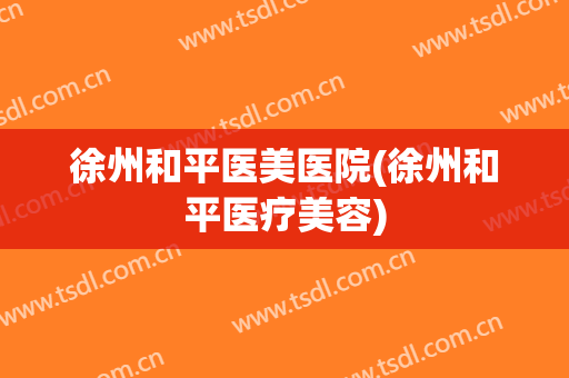 徐州和平医美医院(徐州和平医疗美容)