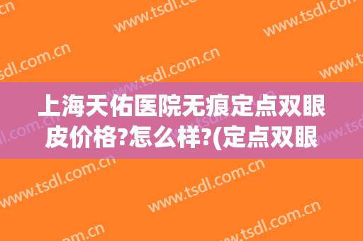 上海天佑医院无痕定点双眼皮价格?怎么样?(定点双眼皮是不是永久的)