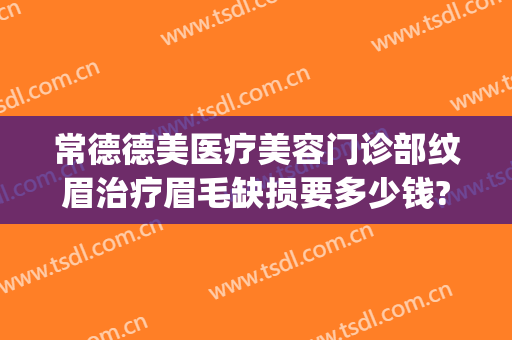 常德德美医疗美容门诊部纹眉治疗眉毛缺损要多少钱?有哪些优势?(常德德美整形美容医院电话多少)