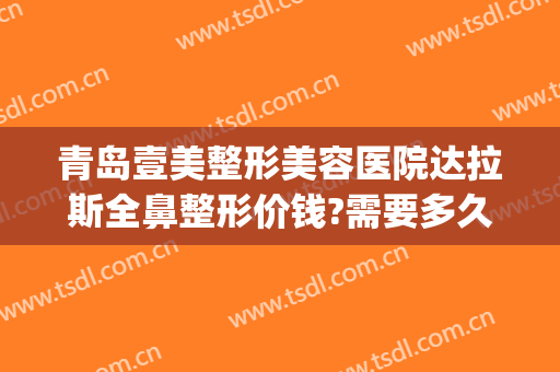 青岛壹美整形美容医院达拉斯全鼻整形价钱?需要多久恢复?(临沂泉美整形医院)