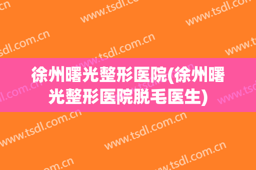 徐州曙光整形医院(徐州曙光整形医院脱毛医生)