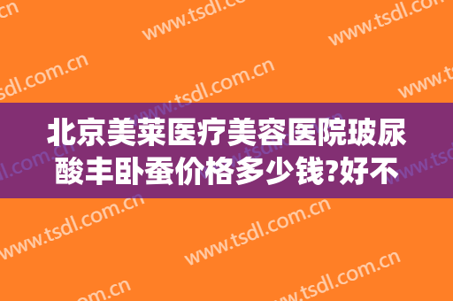 北京美莱医疗美容医院玻尿酸丰卧蚕价格多少钱?好不好?(北京整形医院吸脂价格是多少)