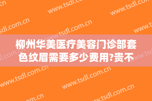 柳州华美医疗美容门诊部套色纹眉需要多少费用?贵不贵?(柳州华美医院正规吗)