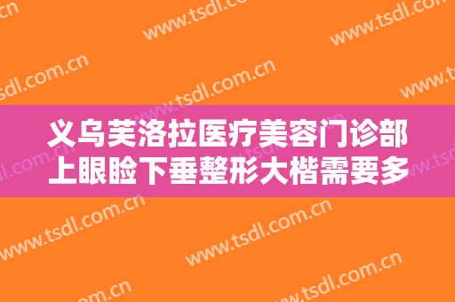 义乌芙洛拉医疗美容门诊部上眼睑下垂整形大楷需要多少费用?可靠吗?