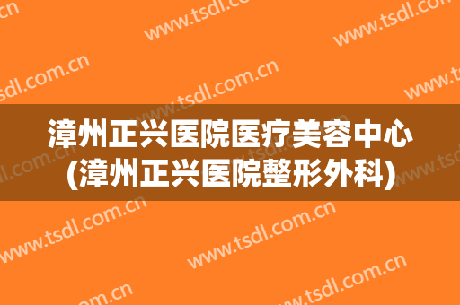 漳州正兴医院医疗美容中心(漳州正兴医院整形外科)