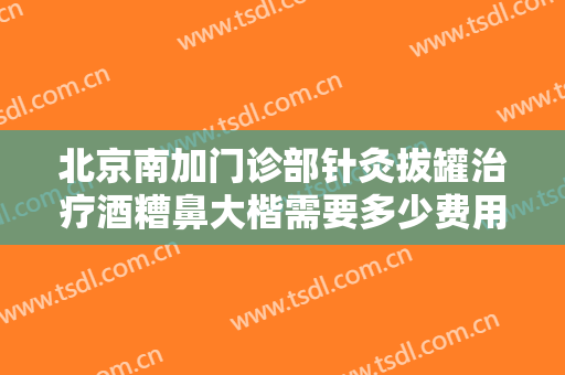 北京南加门诊部针灸拔罐治疗酒糟鼻大楷需要多少费用?有哪些优势?