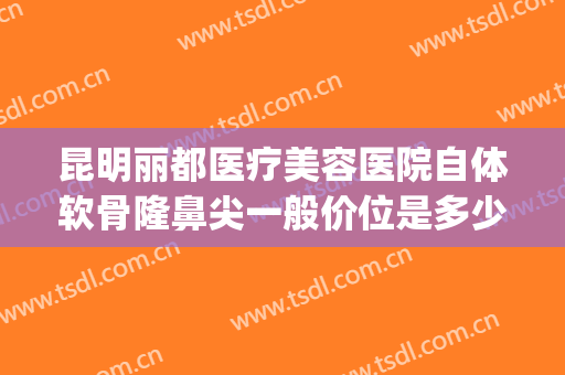 昆明丽都医疗美容医院自体软骨隆鼻尖一般价位是多少钱?好不好?(昆明隆鼻耳软骨)