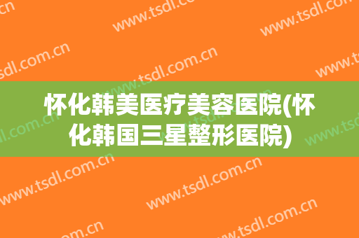 怀化韩美医疗美容医院(怀化韩国三星整形医院)