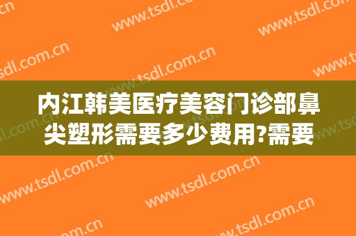 内江韩美医疗美容门诊部鼻尖塑形需要多少费用?需要多久恢复?(重庆鼻部整容费用)