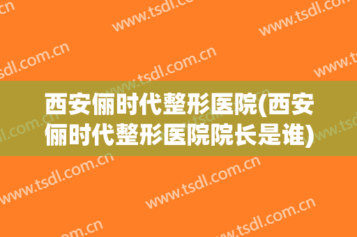 西安俪时代整形医院(西安俪时代整形医院院长是谁)
