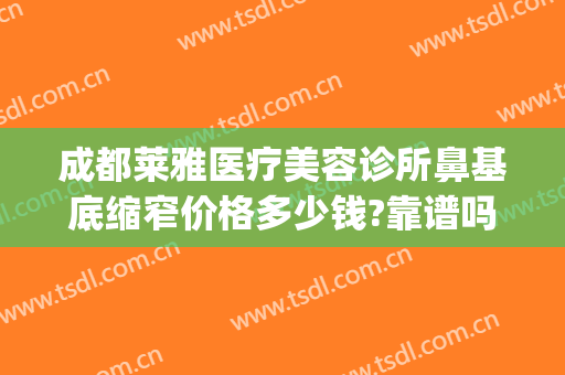 成都莱雅医疗美容诊所鼻基底缩窄价格多少钱?靠谱吗?(成都美莱做鼻子的医生)