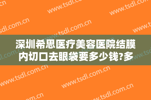 深圳希思医疗美容医院结膜内切口去眼袋要多少钱?多长时间恢复?