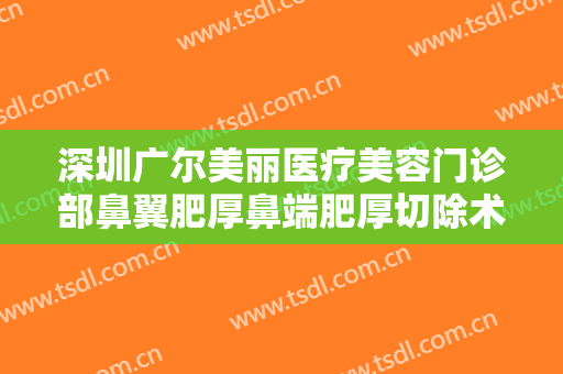深圳广尔美丽医疗美容门诊部鼻翼肥厚鼻端肥厚切除术需要多少钱?有哪些优势?