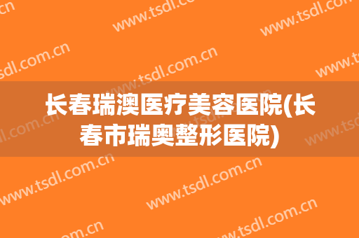 长春瑞澳医疗美容医院(长春市瑞奥整形医院)