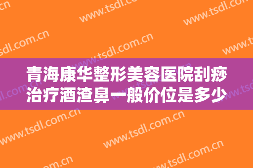 青海康华整形美容医院刮痧治疗酒渣鼻一般价位是多少费用?好不好?