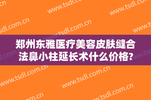 郑州东雅医疗美容皮肤缝合法鼻小柱延长术什么价格?贵不贵?