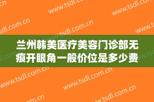 兰州韩美医疗美容门诊部无痕开眼角一般价位是多少费用?可靠吗?(兰州韩美整形美容医院医生)