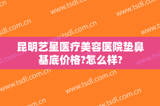 昆明艺星医疗美容医院垫鼻基底价格?怎么样?