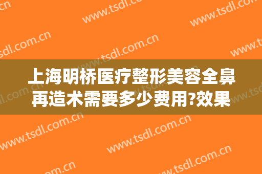 上海明桥医疗整形美容全鼻再造术需要多少费用?效果怎么样?(上海隆鼻的整形医院)