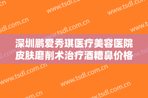 深圳鹏爱秀琪医疗美容医院皮肤磨削术治疗酒糟鼻价格?有哪些优势?