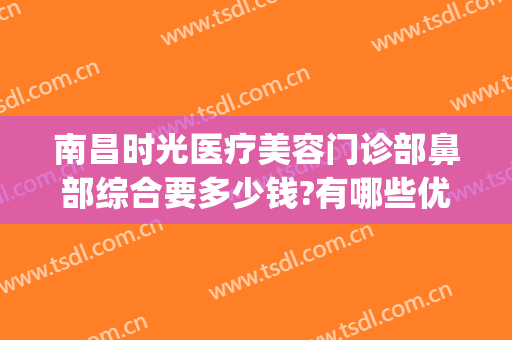 南昌时光医疗美容门诊部鼻部综合要多少钱?有哪些优势?(南昌哪家医院整形美容科好)