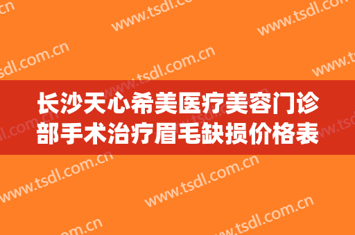 长沙天心希美医疗美容门诊部手术治疗眉毛缺损价格表!效果怎么样?(长沙天心新生医疗美容门诊部有限公司)