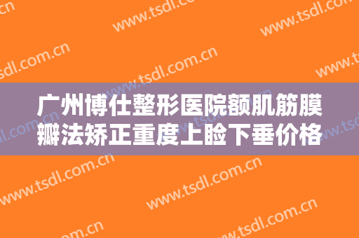 广州博仕整形医院额肌筋膜瓣法矫正重度上睑下垂价格表!贵不贵?