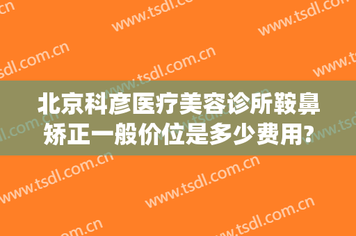 北京科彦医疗美容诊所鞍鼻矫正一般价位是多少费用?靠谱吗?(北京科彦医疗整形医院)