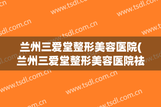 兰州三爱堂整形美容医院(兰州三爱堂整形美容医院祛斑怎么样)