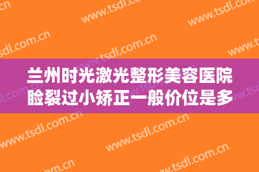 兰州时光激光整形美容医院睑裂过小矫正一般价位是多少钱?可靠吗?(兰州时光激光整形美容医院简介)