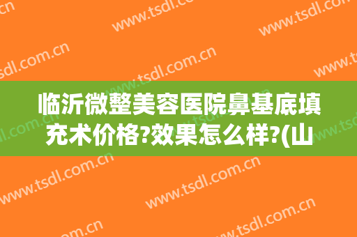 临沂微整美容医院鼻基底填充术价格?效果怎么样?(山东临沂整形医院)
