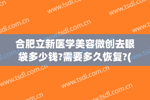 合肥立新医学美容微创去眼袋多少钱?需要多久恢复?(安徽省立医院割眼袋多少钱)