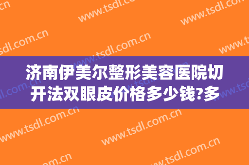 济南伊美尔整形美容医院切开法双眼皮价格多少钱?多长时间恢复?(临沂伊美尔整形医院)