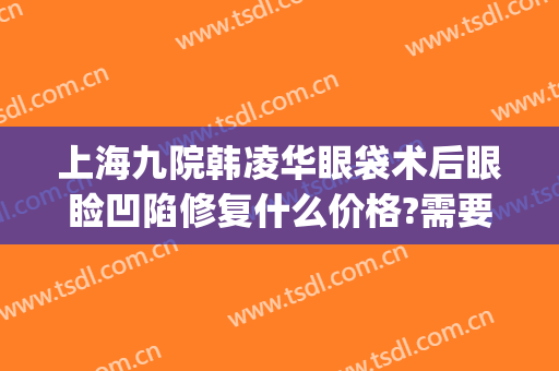 上海九院韩凌华眼袋术后眼睑凹陷修复什么价格?需要多久恢复?(上海第九整形美容医院)
