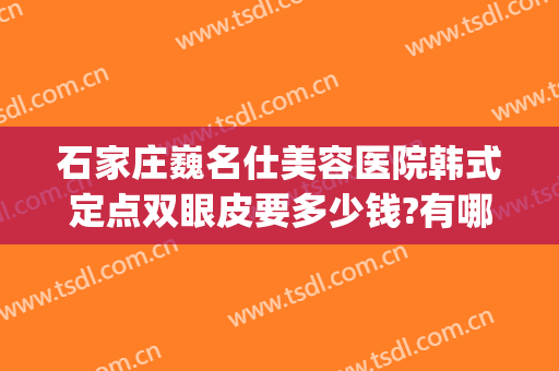 石家庄巍名仕美容医院韩式定点双眼皮要多少钱?有哪些优势?(保定做韩式双眼皮费用)