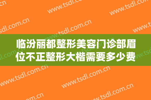 临汾丽都整形美容门诊部眉位不正整形大楷需要多少费用?怎么样?(临汾雅美整形美容门诊部)