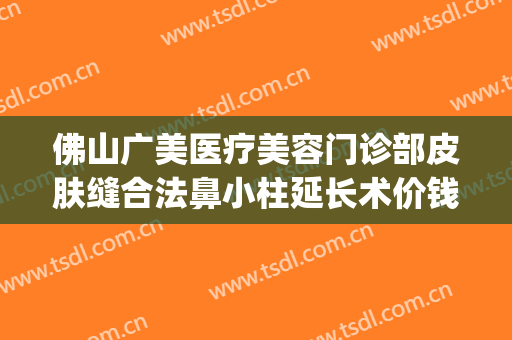 佛山广美医疗美容门诊部皮肤缝合法鼻小柱延长术价钱?有哪些优势?(佛山广大整形医院)