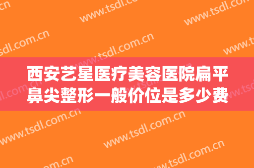 西安艺星医疗美容医院扁平鼻尖整形一般价位是多少费用?好不好?(西安艺星好的整形医院)