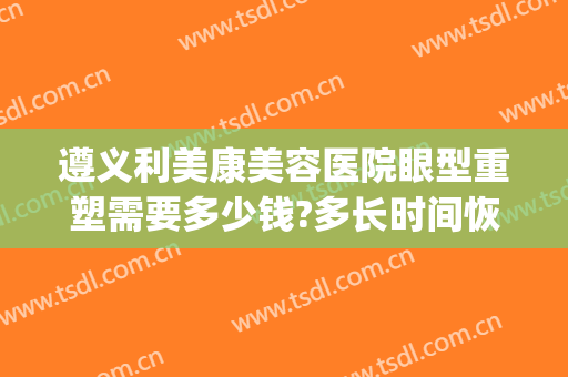 遵义利美康美容医院眼型重塑需要多少钱?多长时间恢复?(遵义利美康整形怎么样)