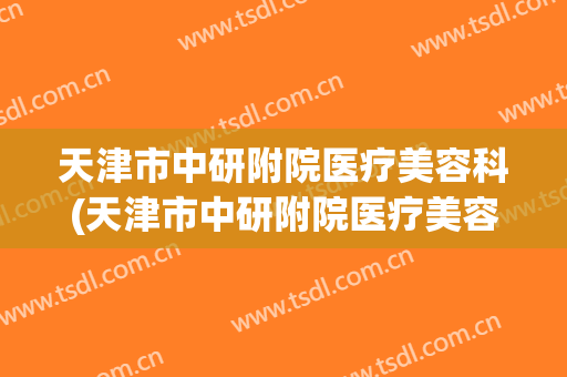 天津市中研附院医疗美容科(天津市中研附院医疗美容科电话)