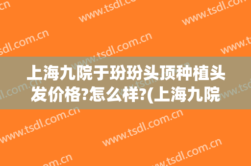 上海九院于玢玢头顶种植头发价格?怎么样?(上海九院有植发吗?)