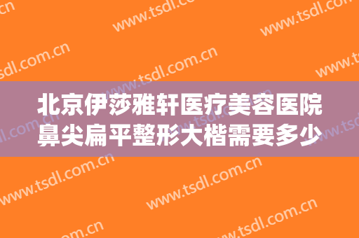 北京伊莎雅轩医疗美容医院鼻尖扁平整形大楷需要多少费用?可靠吗?(北京伊莎雅轩医疗美容医院怎么样)